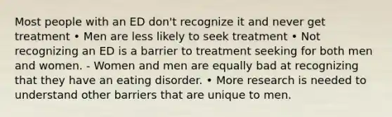 Most people with an ED don't recognize it and never get treatment • Men are less likely to seek treatment • Not recognizing an ED is a barrier to treatment seeking for both men and women. - Women and men are equally bad at recognizing that they have an eating disorder. • More research is needed to understand other barriers that are unique to men.