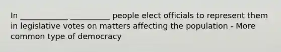 In ____________ __________ people elect officials to represent them in legislative votes on matters affecting the population - More common type of democracy