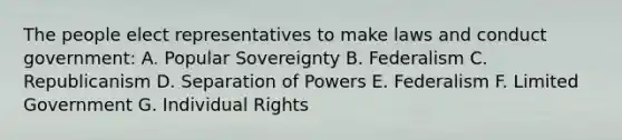 The people elect representatives to make laws and conduct government: A. Popular Sovereignty B. Federalism C. Republicanism D. Separation of Powers E. Federalism F. Limited Government G. Individual Rights