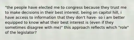 "the people have elected me to congress because they trust me to make decisions in their best interest. being on capitol hill, i have access to information that they don't have- so i am better equipped to know what their best interest is (even if they sometimes disagree with me)" this approach reflects which "role" of the legislator?