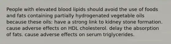 People with elevated blood lipids should avoid the use of foods and fats containing partially hydrogenated vegetable oils because these oils: have a strong link to kidney stone formation. cause adverse effects on HDL cholesterol. delay the absorption of fats. cause adverse effects on serum triglycerides.