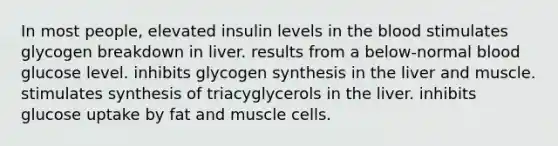 In most people, elevated insulin levels in the blood stimulates glycogen breakdown in liver. results from a below-normal blood glucose level. inhibits glycogen synthesis in the liver and muscle. stimulates synthesis of triacyglycerols in the liver. inhibits glucose uptake by fat and muscle cells.