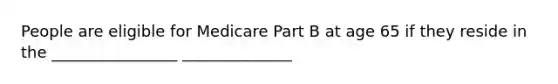 People are eligible for Medicare Part B at age 65 if they reside in the ________________ ______________