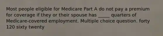 Most people eligible for Medicare Part A do not pay a premium for coverage if they or their spouse has _____ quarters of Medicare-covered employment. Multiple choice question. forty 120 sixty twenty