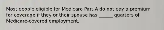 Most people eligible for Medicare Part A do not pay a premium for coverage if they or their spouse has ______ quarters of Medicare-covered employment.