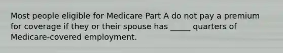 Most people eligible for Medicare Part A do not pay a premium for coverage if they or their spouse has _____ quarters of Medicare-covered employment.