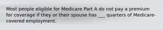 Most people eligible for Medicare Part A do not pay a premium for coverage if they or their spouse has ___ quarters of Medicare-covered employment.