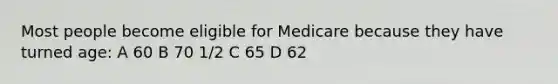 Most people become eligible for Medicare because they have turned age: A 60 B 70 1/2 C 65 D 62