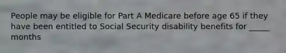 People may be eligible for Part A Medicare before age 65 if they have been entitled to Social Security disability benefits for _____ months