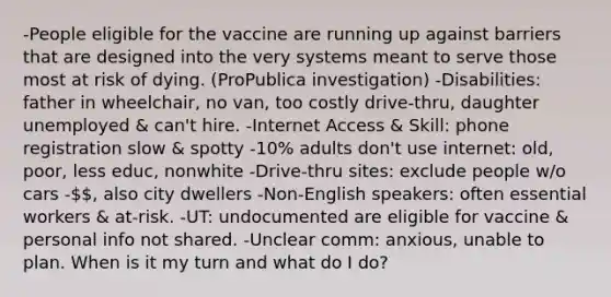 -People eligible for the vaccine are running up against barriers that are designed into the very systems meant to serve those most at risk of dying. (ProPublica investigation) -Disabilities: father in wheelchair, no van, too costly drive-thru, daughter unemployed & can't hire. -Internet Access & Skill: phone registration slow & spotty -10% adults don't use internet: old, poor, less educ, nonwhite -Drive-thru sites: exclude people w/o cars -, also city dwellers -Non-English speakers: often essential workers & at-risk. -UT: undocumented are eligible for vaccine & personal info not shared. -Unclear comm: anxious, unable to plan. When is it my turn and what do I do?