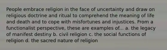 People embrace religion in the face of uncertainty and draw on religious doctrine and ritual to comprehend the meaning of life and death and to cope with misfortunes and injustices. From a functionalist perspective, these are examples of... a. the legacy of manifest destiny b. civil religion c. the social functions of religion d. the sacred nature of religion