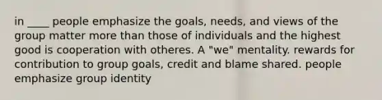 in ____ people emphasize the goals, needs, and views of the group matter more than those of individuals and the highest good is cooperation with otheres. A "we" mentality. rewards for contribution to group goals, credit and blame shared. people emphasize group identity