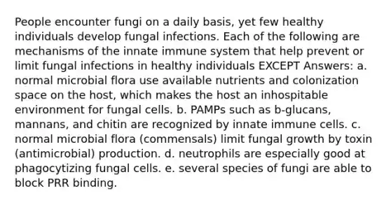 People encounter fungi on a daily basis, yet few healthy individuals develop fungal infections. Each of the following are mechanisms of the innate immune system that help prevent or limit fungal infections in healthy individuals EXCEPT Answers: a. normal microbial flora use available nutrients and colonization space on the host, which makes the host an inhospitable environment for fungal cells. b. PAMPs such as b-glucans, mannans, and chitin are recognized by innate immune cells. c. normal microbial flora (commensals) limit fungal growth by toxin (antimicrobial) production. d. neutrophils are especially good at phagocytizing fungal cells. e. several species of fungi are able to block PRR binding.