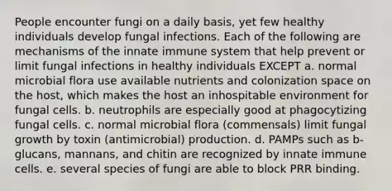 People encounter fungi on a daily basis, yet few healthy individuals develop fungal infections. Each of the following are mechanisms of the innate immune system that help prevent or limit fungal infections in healthy individuals EXCEPT a. normal microbial flora use available nutrients and colonization space on the host, which makes the host an inhospitable environment for fungal cells. b. neutrophils are especially good at phagocytizing fungal cells. c. normal microbial flora (commensals) limit fungal growth by toxin (antimicrobial) production. d. PAMPs such as b-glucans, mannans, and chitin are recognized by innate immune cells. e. several species of fungi are able to block PRR binding.