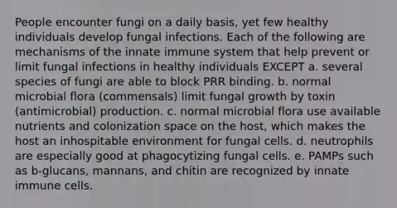 People encounter fungi on a daily basis, yet few healthy individuals develop fungal infections. Each of the following are mechanisms of the innate immune system that help prevent or limit fungal infections in healthy individuals EXCEPT a. several species of fungi are able to block PRR binding. b. normal microbial flora (commensals) limit fungal growth by toxin (antimicrobial) production. c. normal microbial flora use available nutrients and colonization space on the host, which makes the host an inhospitable environment for fungal cells. d. neutrophils are especially good at phagocytizing fungal cells. e. PAMPs such as b-glucans, mannans, and chitin are recognized by innate immune cells.