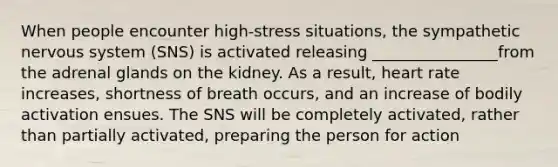 When people encounter high-stress situations, the sympathetic nervous system (SNS) is activated releasing ________________from the adrenal glands on the kidney. As a result, heart rate increases, shortness of breath occurs, and an increase of bodily activation ensues. The SNS will be completely activated, rather than partially activated, preparing the person for action