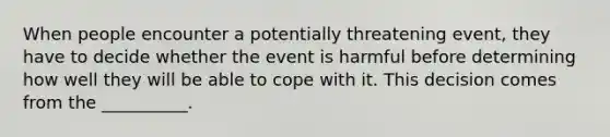 When people encounter a potentially threatening event, they have to decide whether the event is harmful before determining how well they will be able to cope with it. This decision comes from the __________.