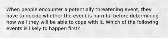 When people encounter a potentially threatening event, they have to decide whether the event is harmful before determining how well they will be able to cope with it. Which of the following events is likely to happen first?