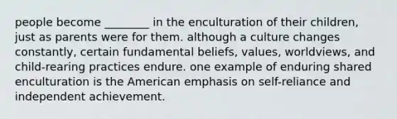 people become ________ in the enculturation of their children, just as parents were for them. although a culture changes constantly, certain fundamental beliefs, values, worldviews, and child-rearing practices endure. one example of enduring shared enculturation is the American emphasis on self-reliance and independent achievement.