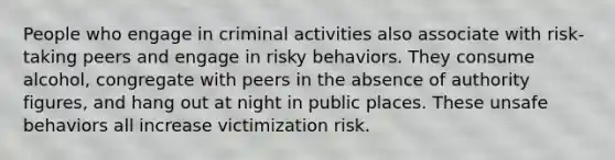 People who engage in criminal activities also associate with risk-taking peers and engage in risky behaviors. They consume alcohol, congregate with peers in the absence of authority figures, and hang out at night in public places. These unsafe behaviors all increase victimization risk.