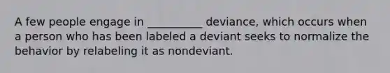 A few people engage in __________ deviance, which occurs when a person who has been labeled a deviant seeks to normalize the behavior by relabeling it as nondeviant.