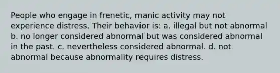 People who engage in frenetic, manic activity may not experience distress. Their behavior is: a. illegal but not abnormal b. no longer considered abnormal but was considered abnormal in the past. c. nevertheless considered abnormal. d. not abnormal because abnormality requires distress.