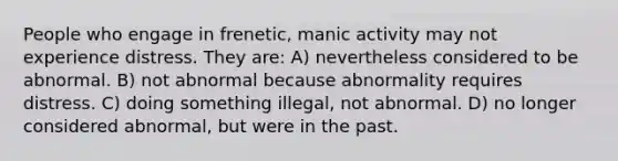 People who engage in frenetic, manic activity may not experience distress. They are: A) nevertheless considered to be abnormal. B) not abnormal because abnormality requires distress. C) doing something illegal, not abnormal. D) no longer considered abnormal, but were in the past.