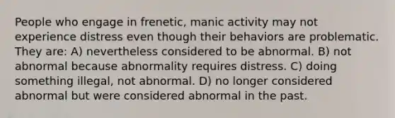 People who engage in frenetic, manic activity may not experience distress even though their behaviors are problematic. They are: A) nevertheless considered to be abnormal. B) not abnormal because abnormality requires distress. C) doing something illegal, not abnormal. D) no longer considered abnormal but were considered abnormal in the past.