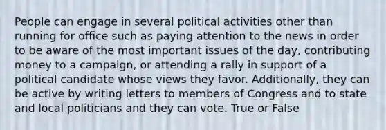 People can engage in several political activities other than running for office such as paying attention to the news in order to be aware of the most important issues of the day, contributing money to a campaign, or attending a rally in support of a political candidate whose views they favor. Additionally, they can be active by writing letters to members of Congress and to state and local politicians and they can vote. True or False