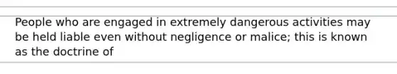 People who are engaged in extremely dangerous activities may be held liable even without negligence or malice; this is known as the doctrine of