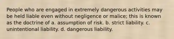 People who are engaged in extremely dangerous activities may be held liable even without negligence or malice; this is known as the doctrine of a. assumption of risk. b. strict liability. c. unintentional liability. d. dangerous liability.