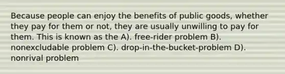 Because people can enjoy the benefits of public goods, whether they pay for them or not, they are usually unwilling to pay for them. This is known as the A). free-rider problem B). nonexcludable problem C). drop-in-the-bucket-problem D). nonrival problem