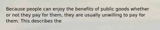 Because people can enjoy the benefits of public goods whether or not they pay for​ them, they are usually unwilling to pay for them. This describes the