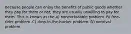 Because people can enjoy the benefits of public goods whether they pay for them or not, they are usually unwilling to pay for them. This is known as the A) nonexcludable problem. B) free-rider problem. C) drop-in-the-bucket problem. D) nonrival problem.