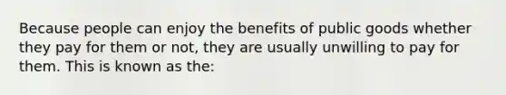 Because people can enjoy the benefits of public goods whether they pay for them or not, they are usually unwilling to pay for them. This is known as the: