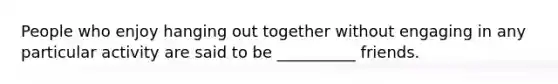 People who enjoy hanging out together without engaging in any particular activity are said to be __________ friends.