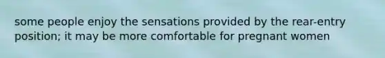 some people enjoy the sensations provided by the rear-entry position; it may be more comfortable for pregnant women