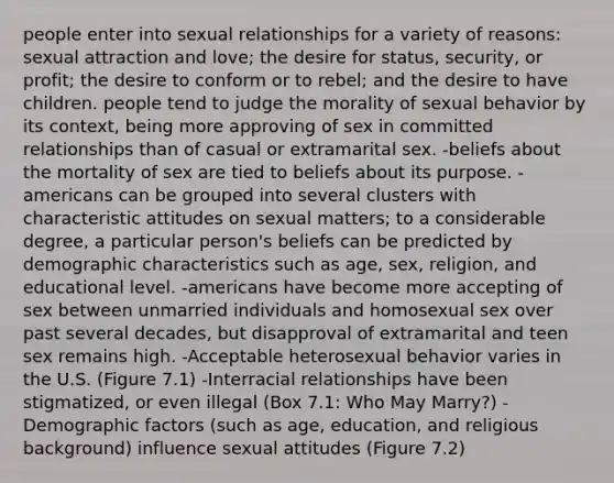 people enter into sexual relationships for a variety of reasons: sexual attraction and love; the desire for status, security, or profit; the desire to conform or to rebel; and the desire to have children. people tend to judge the morality of sexual behavior by its context, being more approving of sex in committed relationships than of casual or extramarital sex. -beliefs about the mortality of sex are tied to beliefs about its purpose. -americans can be grouped into several clusters with characteristic attitudes on sexual matters; to a considerable degree, a particular person's beliefs can be predicted by demographic characteristics such as age, sex, religion, and educational level. -americans have become more accepting of sex between unmarried individuals and homosexual sex over past several decades, but disapproval of extramarital and teen sex remains high. -Acceptable heterosexual behavior varies in the U.S. (Figure 7.1) -Interracial relationships have been stigmatized, or even illegal (Box 7.1: Who May Marry?) -Demographic factors (such as age, education, and religious background) influence sexual attitudes (Figure 7.2)