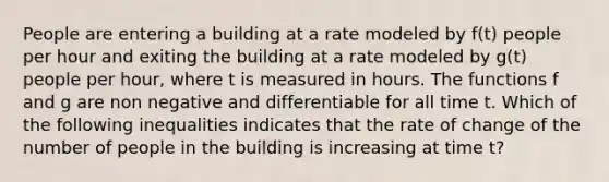 People are entering a building at a rate modeled by f(t) people per hour and exiting the building at a rate modeled by g(t) people per hour, where t is measured in hours. The functions f and g are non negative and differentiable for all time t. Which of the following inequalities indicates that the rate of change of the number of people in the building is increasing at time t?