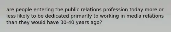 are people entering the public relations profession today more or less likely to be dedicated primarily to working in media relations than they would have 30-40 years ago?