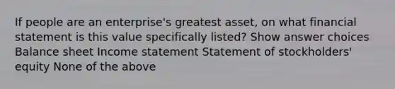 If people are an enterprise's greatest asset, on what financial statement is this value specifically listed? Show answer choices Balance sheet Income statement Statement of stockholders' equity None of the above