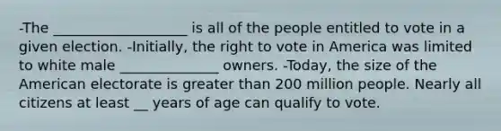 -The ___________________ is all of the people entitled to vote in a given election. -Initially, the right to vote in America was limited to white male ______________ owners. -Today, the size of the American electorate is greater than 200 million people. Nearly all citizens at least __ years of age can qualify to vote.