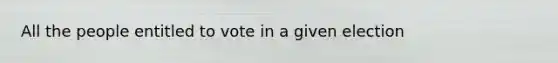 All the people entitled to vote in a given election