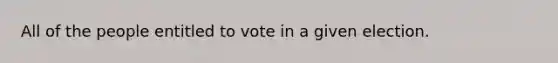 All of the people entitled to vote in a given election.