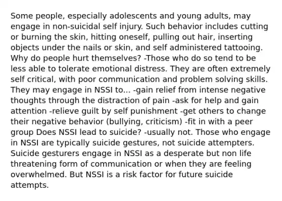 Some people, especially adolescents and young adults, may engage in non-suicidal self injury. Such behavior includes cutting or burning the skin, hitting oneself, pulling out hair, inserting objects under the nails or skin, and self administered tattooing. Why do people hurt themselves? -Those who do so tend to be less able to tolerate emotional distress. They are often extremely self critical, with poor communication and problem solving skills. They may engage in NSSI to... -gain relief from intense negative thoughts through the distraction of pain -ask for help and gain attention -relieve guilt by self punishment -get others to change their negative behavior (bullying, criticism) -fit in with a peer group Does NSSI lead to suicide? -usually not. Those who engage in NSSI are typically suicide gestures, not suicide attempters. Suicide gesturers engage in NSSI as a desperate but non life threatening form of communication or when they are feeling overwhelmed. But NSSI is a risk factor for future suicide attempts.