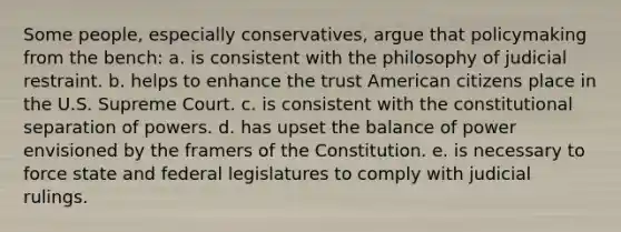 Some people, especially conservatives, argue that policymaking from the bench: a. ​is consistent with the philosophy of judicial restraint. b. ​helps to enhance the trust American citizens place in the U.S. Supreme Court. c. ​is consistent with the constitutional separation of powers. d. ​has upset the balance of power envisioned by the framers of the Constitution. e. ​is necessary to force state and federal legislatures to comply with judicial rulings.