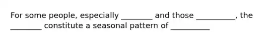 For some people, especially ________ and those __________, the ________ constitute a seasonal pattern of __________