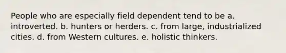 People who are especially field dependent tend to be a. introverted. b. hunters or herders. c. from large, industrialized cities. d. from Western cultures. e. holistic thinkers.