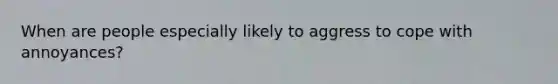 When are people especially likely to aggress to cope with annoyances?