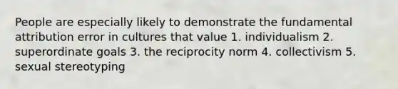 People are especially likely to demonstrate the fundamental attribution error in cultures that value 1. individualism 2. superordinate goals 3. the reciprocity norm 4. collectivism 5. sexual stereotyping